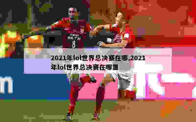 2021年lol世界总决赛在哪,2021年lol世界总决赛在哪里