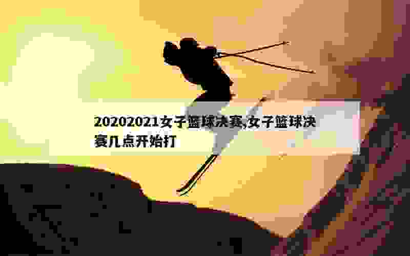 20202021女子篮球决赛,女子篮球决赛几点开始打