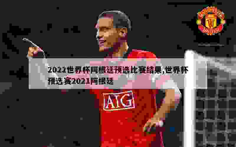 2022世界杯阿根廷预选比赛结果,世界杯预选赛2021阿根廷