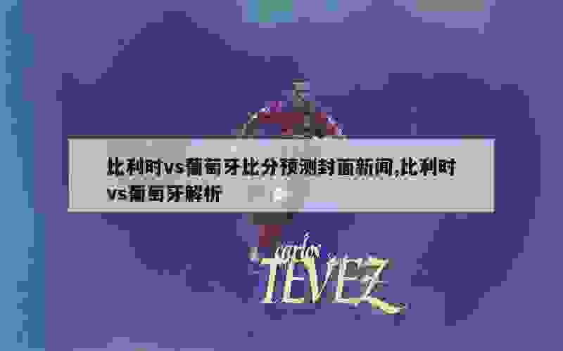 比利时vs葡萄牙比分预测封面新闻,比利时vs葡萄牙解析