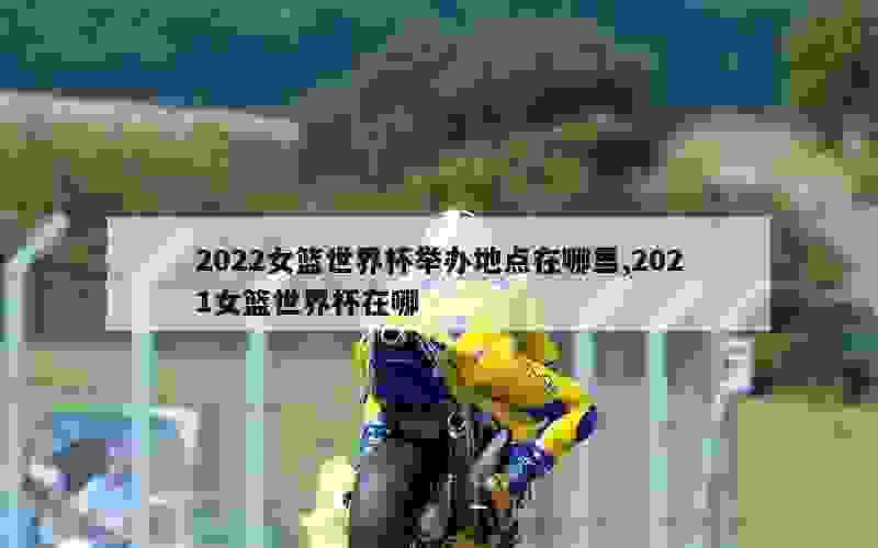 2022女篮世界杯举办地点在哪里,2021女篮世界杯在哪