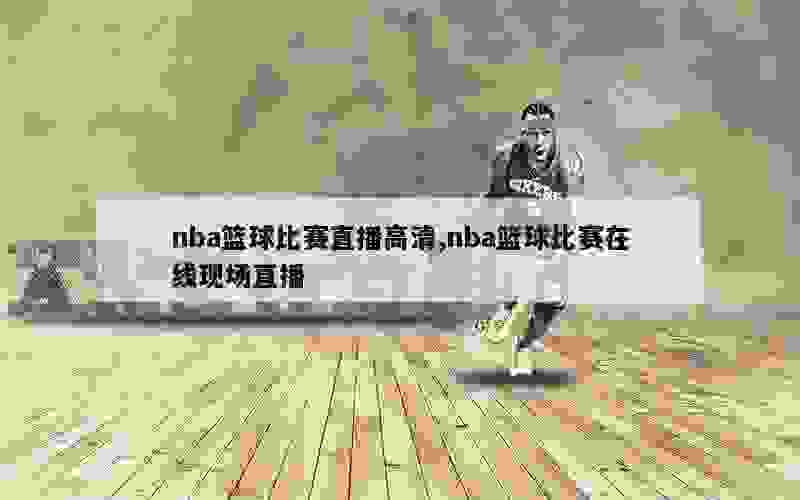 nba篮球比赛直播高清,nba篮球比赛在线现场直播