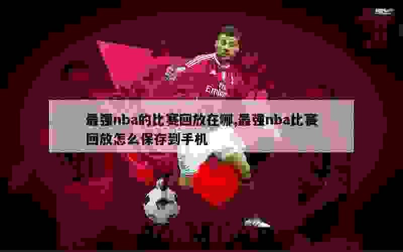 最强nba的比赛回放在哪,最强nba比赛回放怎么保存到手机