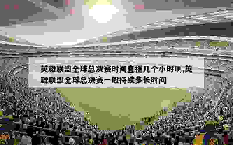 英雄联盟全球总决赛时间直播几个小时啊,英雄联盟全球总决赛一般持续多长时间