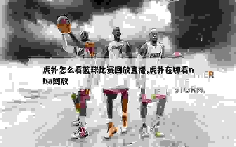 虎扑怎么看篮球比赛回放直播,虎扑在哪看nba回放