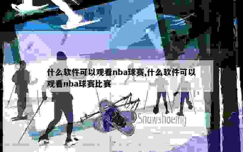 什么软件可以观看nba球赛,什么软件可以观看nba球赛比赛