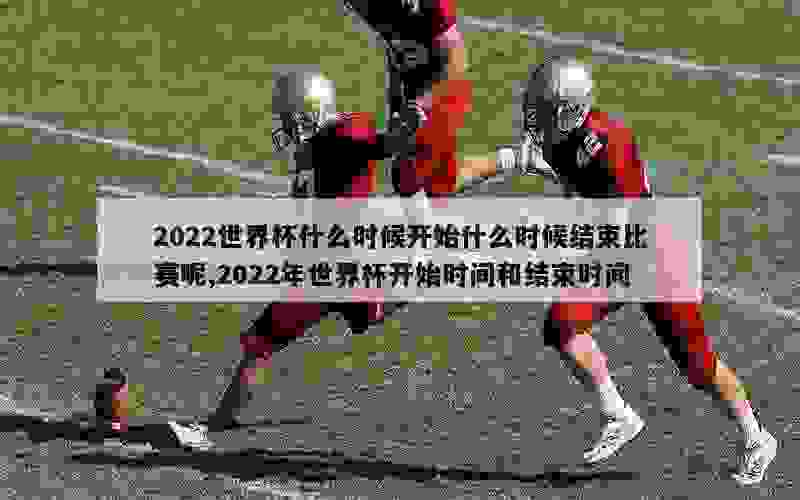 2022世界杯什么时候开始什么时候结束比赛呢,2022年世界杯开始时间和结束时间