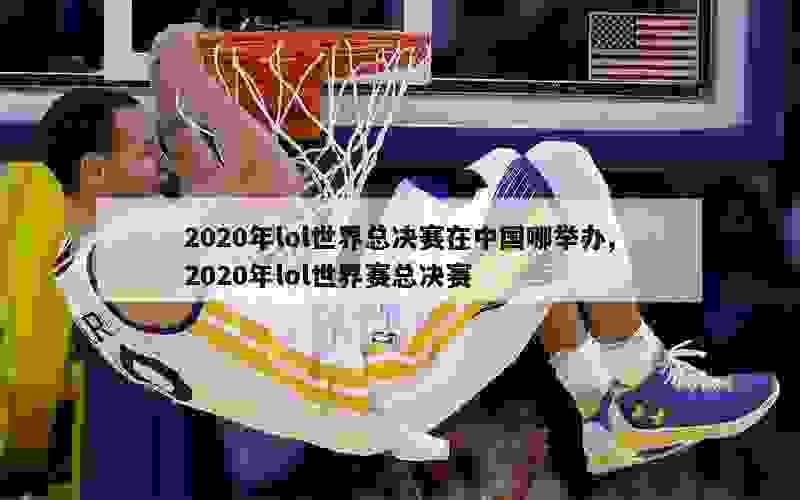 2020年lol世界总决赛在中国哪举办,2020年lol世界赛总决赛