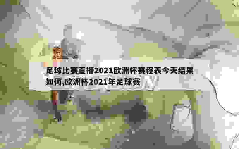 足球比赛直播2021欧洲杯赛程表今天结果如何,欧洲杯2021年足球赛