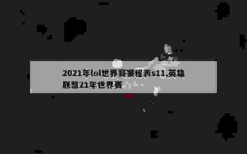 2021年lol世界赛赛程表s11,英雄联盟21年世界赛