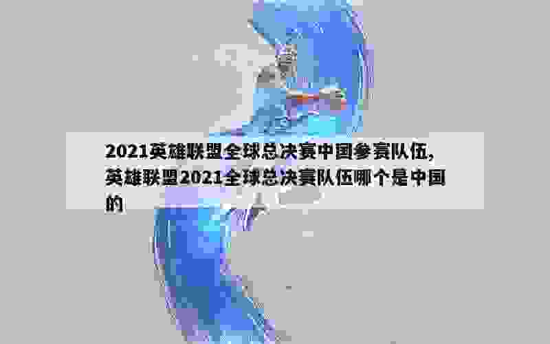 2021英雄联盟全球总决赛中国参赛队伍,英雄联盟2021全球总决赛队伍哪个是中国的