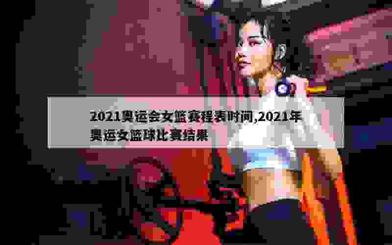 2021奥运会女篮赛程表时间,2021年奥运女篮球比赛结果