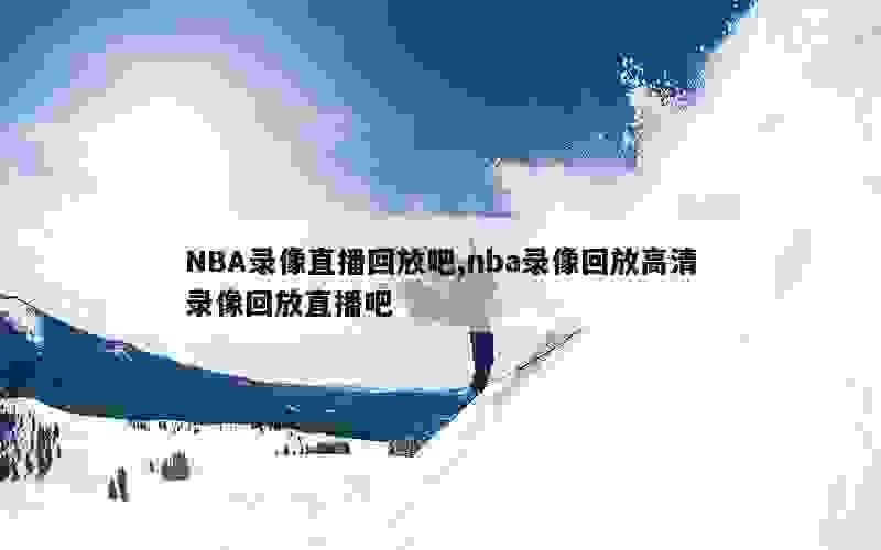 NBA录像直播回放吧,nba录像回放高清录像回放直播吧