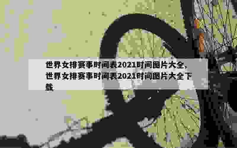 世界女排赛事时间表2021时间图片大全,世界女排赛事时间表2021时间图片大全下载